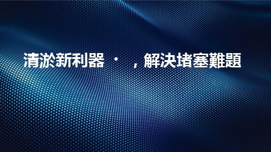 清淤新利器，解決堵塞難題！